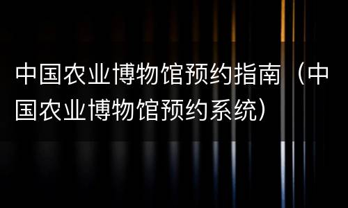 中国农业博物馆预约指南（中国农业博物馆预约系统）