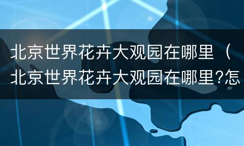 北京世界花卉大观园在哪里（北京世界花卉大观园在哪里?怎么坐车?）