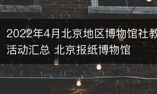 2022年4月北京地区博物馆社教活动汇总 北京报纸博物馆
