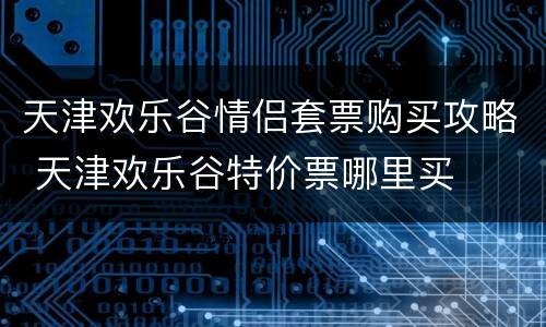 天津欢乐谷情侣套票购买攻略 天津欢乐谷特价票哪里买