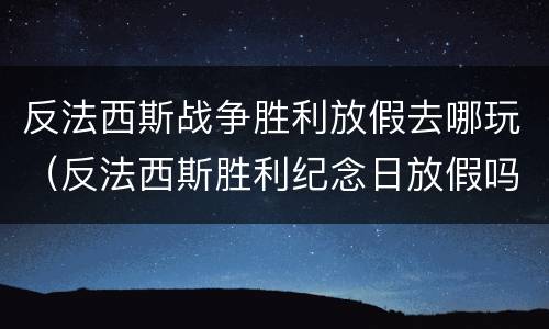 反法西斯战争胜利放假去哪玩（反法西斯胜利纪念日放假吗）