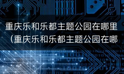 重庆乐和乐都主题公园在哪里（重庆乐和乐都主题公园在哪里?）
