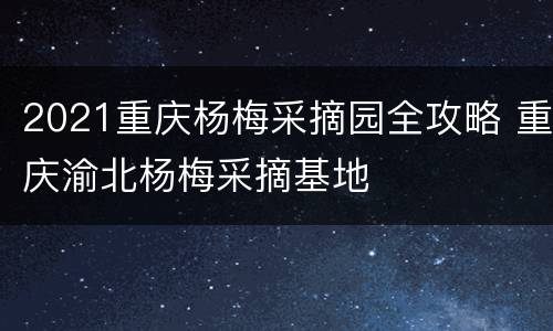 2021重庆杨梅采摘园全攻略 重庆渝北杨梅采摘基地