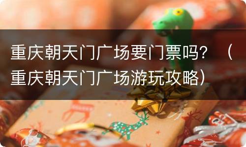 重庆朝天门广场要门票吗？（重庆朝天门广场游玩攻略）
