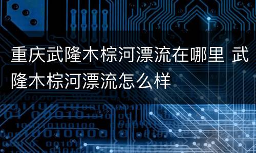 重庆武隆木棕河漂流在哪里 武隆木棕河漂流怎么样