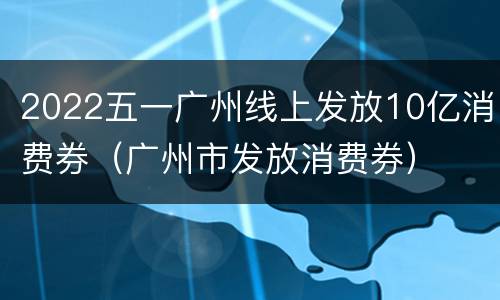 2022五一广州线上发放10亿消费券（广州市发放消费券）