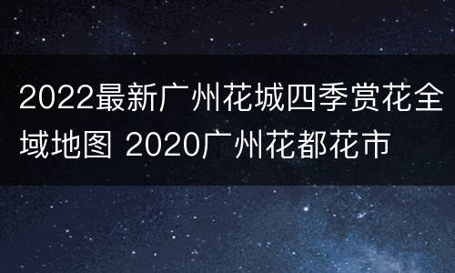 2022最新广州花城四季赏花全域地图 2020广州花都花市
