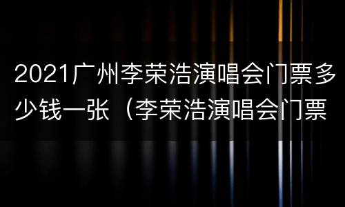 2021广州李荣浩演唱会门票多少钱一张（李荣浩演唱会门票一般多少钱）