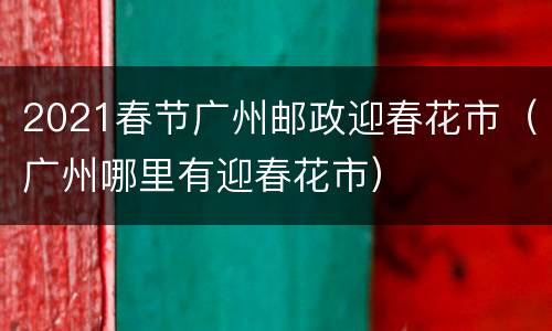 2021春节广州邮政迎春花市（广州哪里有迎春花市）
