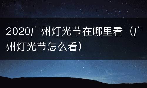 2020广州灯光节在哪里看（广州灯光节怎么看）