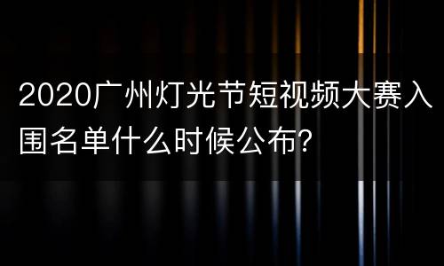 2020广州灯光节短视频大赛入围名单什么时候公布？