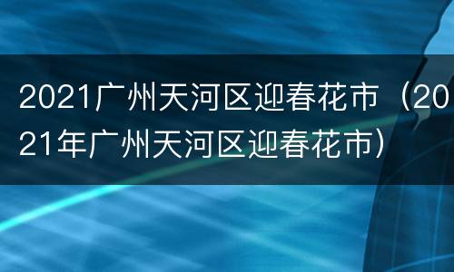 2021广州天河区迎春花市（2021年广州天河区迎春花市）