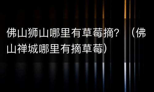 佛山狮山哪里有草莓摘？（佛山禅城哪里有摘草莓）