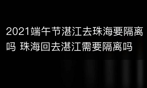 2021端午节湛江去珠海要隔离吗 珠海回去湛江需要隔离吗