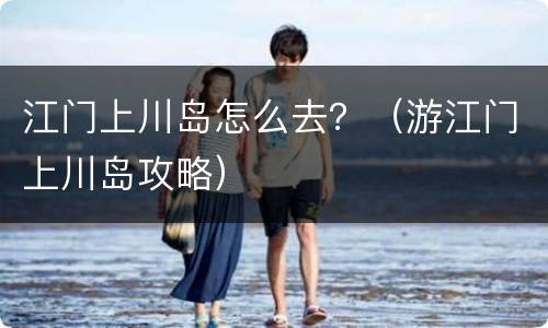 江门上川岛怎么去？（游江门上川岛攻略）