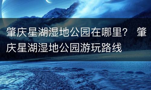 肇庆星湖湿地公园在哪里？ 肇庆星湖湿地公园游玩路线