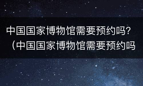 中国国家博物馆需要预约吗？（中国国家博物馆需要预约吗）