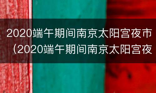 2020端午期间南京太阳宫夜市（2020端午期间南京太阳宫夜市开了吗）