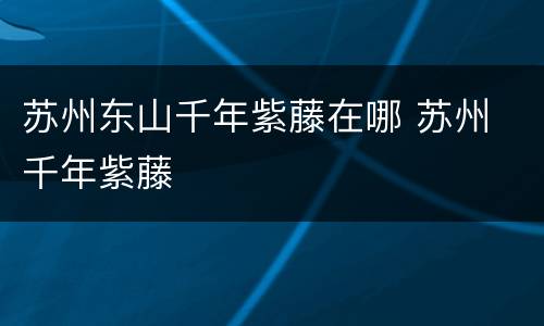 苏州东山千年紫藤在哪 苏州 千年紫藤
