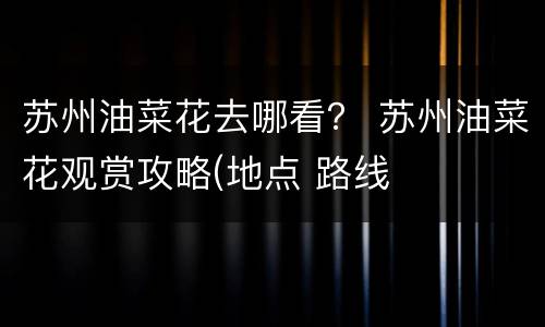 苏州油菜花去哪看？ 苏州油菜花观赏攻略(地点 路线