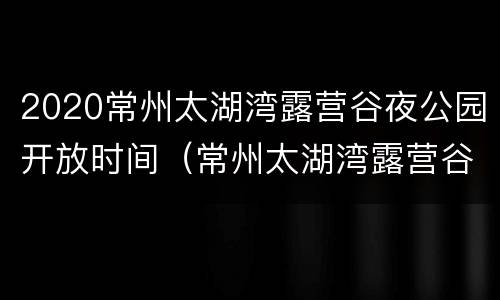 2020常州太湖湾露营谷夜公园开放时间（常州太湖湾露营谷有什么好玩的）