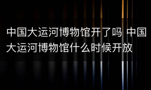 中国大运河博物馆开了吗 中国大运河博物馆什么时候开放