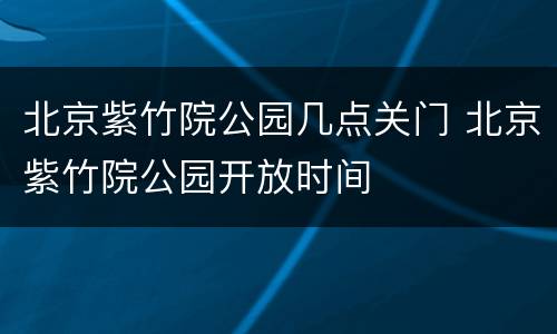 北京紫竹院公园几点关门 北京紫竹院公园开放时间