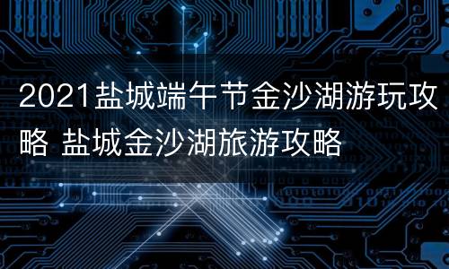 2021盐城端午节金沙湖游玩攻略 盐城金沙湖旅游攻略