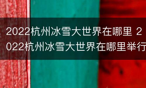 2022杭州冰雪大世界在哪里 2022杭州冰雪大世界在哪里举行