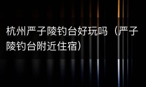 杭州严子陵钓台好玩吗（严子陵钓台附近住宿）