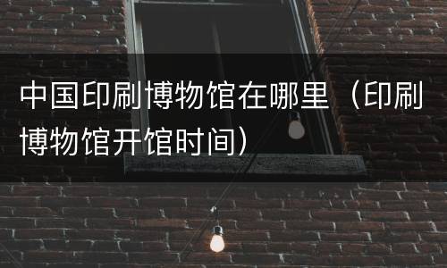 中国印刷博物馆在哪里（印刷博物馆开馆时间）