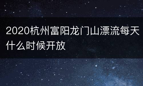 2020杭州富阳龙门山漂流每天什么时候开放