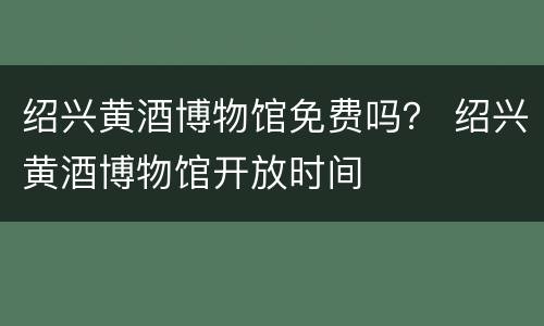 绍兴黄酒博物馆免费吗？ 绍兴黄酒博物馆开放时间