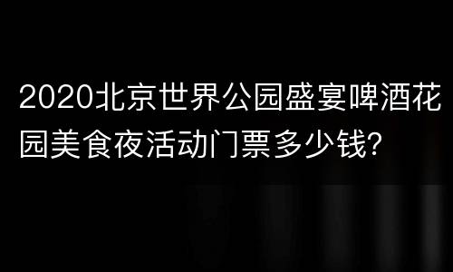 2020北京世界公园盛宴啤酒花园美食夜活动门票多少钱？