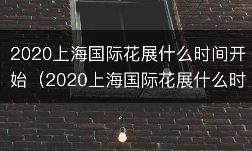 2020上海国际花展什么时间开始（2020上海国际花展什么时间开始举办）