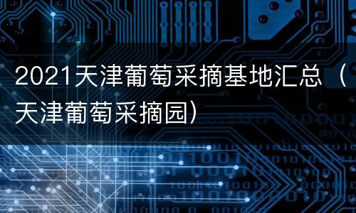 2021天津葡萄采摘基地汇总（天津葡萄采摘园）