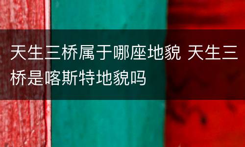天生三桥属于哪座地貌 天生三桥是喀斯特地貌吗