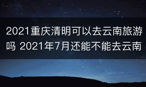 2021重庆清明可以去云南旅游吗 2021年7月还能不能去云南旅游