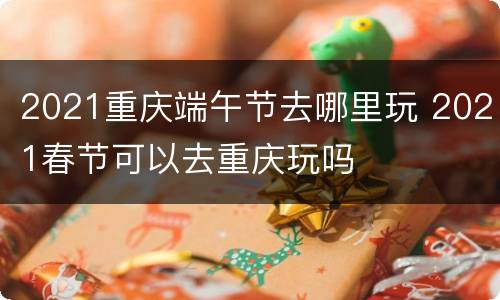 2021重庆端午节去哪里玩 2021春节可以去重庆玩吗