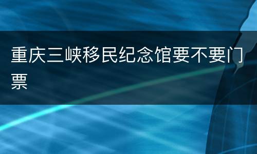 重庆三峡移民纪念馆要不要门票