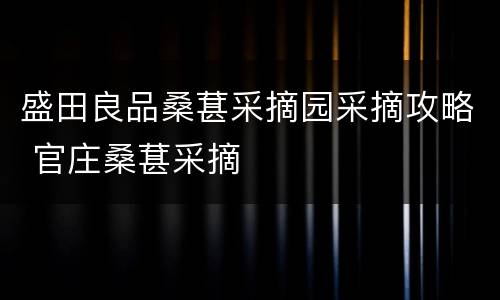 盛田良品桑葚采摘园采摘攻略 官庄桑葚采摘