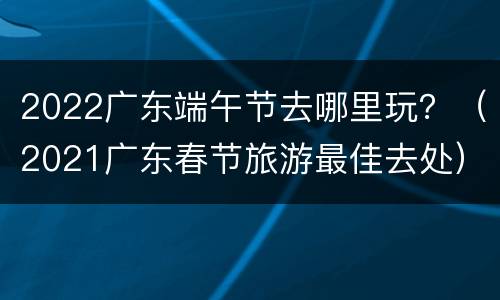 2022广东端午节去哪里玩？（2021广东春节旅游最佳去处）