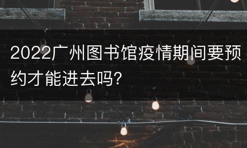 2022广州图书馆疫情期间要预约才能进去吗？