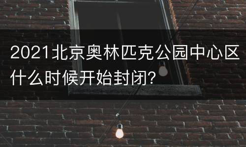 2021北京奥林匹克公园中心区什么时候开始封闭？