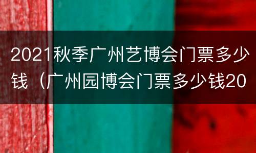 2021秋季广州艺博会门票多少钱（广州园博会门票多少钱2021）