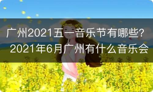 广州2021五一音乐节有哪些？ 2021年6月广州有什么音乐会