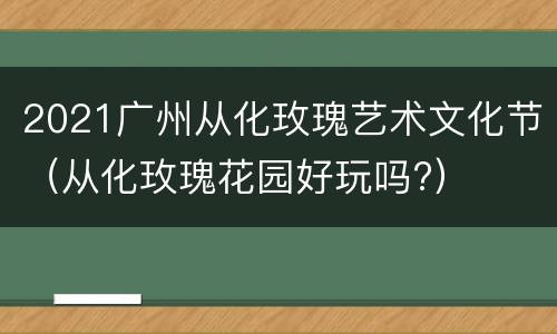 2021广州从化玫瑰艺术文化节（从化玫瑰花园好玩吗?）