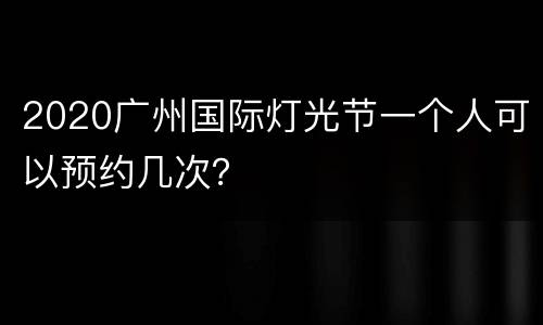 2020广州国际灯光节一个人可以预约几次？