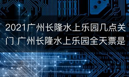 2021广州长隆水上乐园几点关门 广州长隆水上乐园全天票是几点到几点