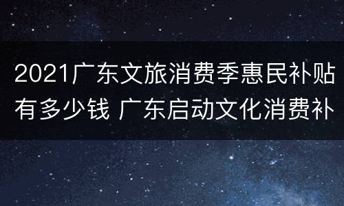 2021广东文旅消费季惠民补贴有多少钱 广东启动文化消费补助